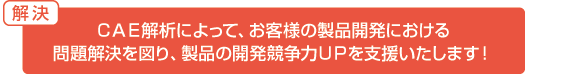 解決:CAE解析によって、お客様の製品開発における問題解決を図り、製品の開発競争力UPを支援いたします！