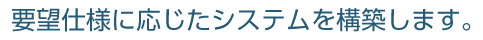 要望仕様に応じたシステムを構築します。