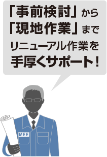 事前検討から現地作業までリニューアル作業を手厚くサポート！